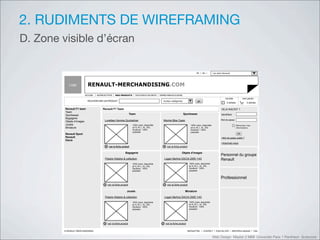 2. RUDIMENTS DE WIREFRAMING
D. Zone visible d’écran

                                                                                                                                        FR     EN          Les sites Renault




           Logo            RENAULT-MERCHANDISING.COM
                         ACCUEIL   NOTRE ACTIVITE    NOS PRODUITS          NOS POINTS DE VENTE   OFFRES WEB EXCLUSIVES
                                                                                                                                                                       ma liste            mon panier
                           RECHERCHER UN PRODUIT                                                    toutes catégories                    go
                                                                                                                                                                        5 articles            2 articles

         Renault F1 team                Renault F1 Team                                                                                                            DEJA INSCRIT ?
         Team
         Sportswear                                                   Team                                                Sportswear                               Identifiant
         Bagagerie
                                          Lunettes Homme Quicksilver                                Montre Bike Casio                                              Mot de passe
         Objets d’images
         Jouets                                                         100% nylon, disponible                                    100% nylon, disponible                             Mémoriser mes
         Miniature                                                      en S, M, L, XL, XXL                                       en S, M, L, XL, XXL                                informations
                                                                        Doublure : 100%                                           Doublure : 100%
                                                                        polyester                                                 polyester
         Renault Sport                                                                                                                                                                OK
         Renault                                                                                                                                                   >Mot de passe oublié ?
         Dacia
                                                                                                                                                                   >Inscrivez-vous
                                          +    voir la fiche produit                                +    voir la fiche produit

                                                                Bagagerie                                               Objets d’images
                                                                                                                                                                   Personnel du groupe
                                          Polaire Histoire & collection                                Logan Berline DACIA 2005 1/43                               Renault
                                                                        100% nylon, disponible                                   100% nylon, disponible
                                                                        en S, M, L, XL, XXL                                      en S, M, L, XL, XXL
                                                                        Doublure : 100%                                          Doublure : 100%
                                                                        polyester                                                polyester


                                                                                                                                                                   Professionnel
                                         +    voir la fiche produit                                 +    voir la fiche produit

                                                                 Jouets                                                     Miniature

                                          Polaire Histoire & collection                                Logan Berline DACIA 2005 1/43
                                                                        100% nylon, disponible                                   100% nylon, disponible
                                                                        en S, M, L, XL, XXL                                      en S, M, L, XL, XXL
                                                                        Doublure : 100%                                          Doublure : 100%
                                                                        polyester                                                polyester




                                         +    voir la fiche produit                                +    voir la fiche produit

        © RENAULT MERCHANDISING                                                                                                 NEWSLETTER     CONTACT        PLAN DU SITE       MENTIONS LEGALES    CGU


                                                                                                                                                           Web Design Master 2 MMI Université Paris 1 Panthéon Sorbonne
 