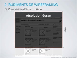 2. RUDIMENTS DE WIREFRAMING
D. Zone visible d’écran                                                                !"#$%&'


                                              !"#$%&'($)*"+!,)                                                                          FR     EN          Les sites Renault




           Logo            RENAULT-MERCHANDISING.COM
                         ACCUEIL   NOTRE ACTIVITE    NOS PRODUITS          NOS POINTS DE VENTE   OFFRES WEB EXCLUSIVES
                                                                                                                                                                       ma liste            mon panier
                           RECHERCHER UN PRODUIT                                                    toutes catégories                    go
                                                                                                                                                                        5 articles            2 articles

         Renault F1 team                Renault F1 Team                                                                                                            DEJA INSCRIT ?
         Team




                                                                                                                                                                                                           ()*%&'
         Sportswear                                                   Team                                                Sportswear                               Identifiant
         Bagagerie
                                          Lunettes Homme Quicksilver                                Montre Bike Casio                                              Mot de passe
         Objets d’images
         Jouets                                                         100% nylon, disponible                                    100% nylon, disponible                             Mémoriser mes
         Miniature                                                      en S, M, L, XL, XXL                                       en S, M, L, XL, XXL                                informations
                                                                        Doublure : 100%                                           Doublure : 100%
                                                                        polyester                                                 polyester
         Renault Sport                                                                                                                                                                OK
         Renault                                                                                                                                                   >Mot de passe oublié ?
         Dacia
                                                                                                                                                                   >Inscrivez-vous
                                          +    voir la fiche produit                                +    voir la fiche produit

                                                                Bagagerie                                               Objets d’images
                                                                                                                                                                   Personnel du groupe
                                          Polaire Histoire & collection                                Logan Berline DACIA 2005 1/43                               Renault
                                                                        100% nylon, disponible                                   100% nylon, disponible
                                                                        en S, M, L, XL, XXL                                      en S, M, L, XL, XXL
                                                                        Doublure : 100%                                          Doublure : 100%
                                                                        polyester                                                polyester


                                                                                                                                                                   Professionnel
                                         +    voir la fiche produit                                 +    voir la fiche produit

                                                                 Jouets                                                     Miniature

                                          Polaire Histoire & collection                                Logan Berline DACIA 2005 1/43
                                                                        100% nylon, disponible                                   100% nylon, disponible
                                                                        en S, M, L, XL, XXL                                      en S, M, L, XL, XXL
                                                                        Doublure : 100%                                          Doublure : 100%
                                                                        polyester                                                polyester




                                         +    voir la fiche produit                                +    voir la fiche produit

        © RENAULT MERCHANDISING                                                                                                 NEWSLETTER     CONTACT        PLAN DU SITE       MENTIONS LEGALES    CGU


                                                                                                                                                           Web Design Master 2 MMI Université Paris 1 Panthéon Sorbonne
 