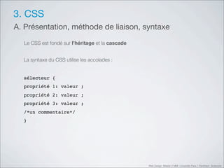 3. CSS
A. Présentation, méthode de liaison, syntaxe
  Le CSS est fondé sur l’héritage et la cascade


  La syntaxe du CSS utilise les accolades :


  sélecteur {
  propriété 1: valeur ;
  propriété 2: valeur ;
  propriété 3: valeur ;
  /*un commentaire*/
  }




                                                  Web Design Master 2 MMI Université Paris 1 Panthéon Sorbonne
 