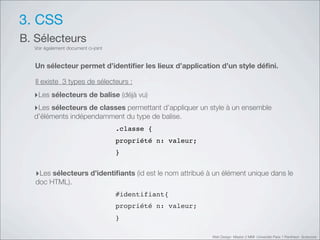 3. CSS
B. Sélecteurs
  Voir également document ci-joint


   Un sélecteur permet d’identiﬁer les lieux d’application d’un style déﬁni.

   Il existe 3 types de sélecteurs :
  ‣Les sélecteurs de balise (déjà vu)
  ‣Les sélecteurs de classes permettant d’appliquer un style à un ensemble
  d’éléments indépendamment du type de balise.
                                     .classe {
                                     propriété n: valeur;
                                     }


   ‣Les sélecteurs d’identiﬁants (id est le nom attribué à un élément unique dans le
   doc HTML).
                                     #identifiant{
                                     propriété n: valeur;
                                     }

                                                            Web Design Master 2 MMI Université Paris 1 Panthéon Sorbonne
 