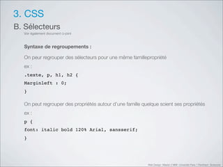 3. CSS
B. Sélecteurs
  Voir également document ci-joint



  Syntaxe de regroupements :

  On peur regrouper des sélecteurs pour une même famillepropriété
  ex :
  .texte, p, h1, h2 {
  Marginleft : 0;
  }

  On peut regrouper des propriétés autour d’une famille quelque soient ses propriétés
  ex :
  p {
  font: italic bold 120% Arial, sansserif;
  }




                                                          Web Design Master 2 MMI Université Paris 1 Panthéon Sorbonne
 