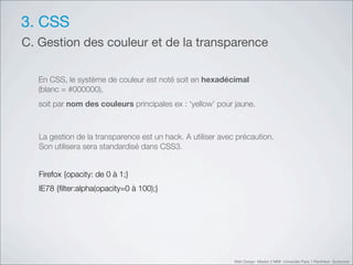 3. CSS
C. Gestion des couleur et de la transparence

   En CSS, le système de couleur est noté soit en hexadécimal
   (blanc = #000000),
   soit par nom des couleurs principales ex : ‘yellow’ pour jaune.



   La gestion de la transparence est un hack. A utiliser avec précaution.
   Son utilisera sera standardisé dans CSS3.


   Firefox {opacity: de 0 à 1;}
   IE78 {ﬁlter:alpha(opacity=0 à 100);}




                                                             Web Design Master 2 MMI Université Paris 1 Panthéon Sorbonne
 