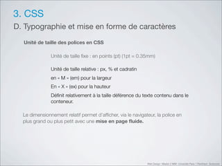 3. CSS
D. Typographie et mise en forme de caractères
  Unité de taille des polices en CSS

               Unité de taille ﬁxe : en points (pt) (1pt = 0.35mm)

               Unité de taille relative : px, % et cadratin
               en «!M!» (em) pour la largeur
               En «!X!» (ex) pour la hauteur
               Déﬁnit relativement à la taille déférence du texte contenu dans le
               conteneur.

  Le dimensionnement relatif permet d’afﬁcher, via le navigateur, la police en
  plus grand ou plus petit avec une mise en page ﬂuide.




                                                              Web Design Master 2 MMI Université Paris 1 Panthéon Sorbonne
 