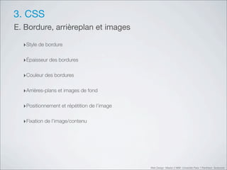 3. CSS
E. Bordure, arrièreplan et images

  ‣Style de bordure

  ‣Épaisseur des bordures

  ‣Couleur des bordures

  ‣Arrières-plans et images de fond

  ‣Positionnement et répétition de l’image

  ‣Fixation de l’image/contenu




                                             Web Design Master 2 MMI Université Paris 1 Panthéon Sorbonne
 
