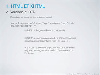 1. HTML ET XHTML
A. Versions et DTD
  Encodage du document et la balise <head>

  <meta http-equiv="ContentType" content="text/html;
  charset=iso88591" />

               iso88591 = langues d’Europe occidentale


               iso885915 = complémentaire du précédent avec des
               caractères supplémentaires type «!œ!» ou «!"!»

               utf8 = permet d’utiliser la plupart des caractère de la
               majorité des langues du monde : c’est un code de
               l’Unicode




                                                            Web Design Master 2 MMI Université Paris 1 Panthéon Sorbonne
 