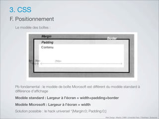 3. CSS
F. Positionnement
  Le modèle des boîtes :




  Pb fondamental : le modèle de boîte Microsoft est différent du modèle standard à
  différence d’afﬁchage
  Modèle standard : Largeur à l’écran = width+padding+border
  Modèle Microsoft : Largeur à l’écran = width
  Solution possible : le hack universel *{Margin:0; Padding:0;}
                                                              Web Design Master 2 MMI Université Paris 1 Panthéon Sorbonne
 