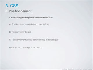 3. CSS
F. Positionnement
  Il y a trois types de positionnement en CSS :


  A. Positionnement dans le ﬂux courant (ﬂow)


  B. Positionnement relatif


  C. Positionnement absolu et notion de z-index (calque)


  Applications : centrage, ﬂoat, menu…




                                                           Web Design Master 2 MMI Université Paris 1 Panthéon Sorbonne
 