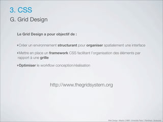 3. CSS
G. Grid Design

  Le Grid Design a pour objectif de :


  ‣Créer un environnement structurant pour organiser spatialement une interface

  ‣Mettre en place un framework CSS facilitant l’organisation des éléments par
  rapport à une grille

  ‣Optimiser le workﬂow conception/réalisation




                      http://www.thegridsystem.org




                                                          Web Design Master 2 MMI Université Paris 1 Panthéon Sorbonne
 