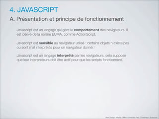 4. JAVASCRIPT
A. Présentation et principe de fonctionnement
  Javascript est un langage qui gère le comportement des navigateurs. Il
  est dérivé de la norme ECMA, comme ActionScript.

  Javascript est sensible au navigateur utilisé : certains objets n’existe pas
  ou sont mal interprétés pour un navigateur donné !

  Javascript est un langage interprété par les navigateurs, cela suppose
  que leur interpréteurs doit être actif pour que les scripts fonctionnent.




                                                              Web Design Master 2 MMI Université Paris 1 Panthéon Sorbonne
 