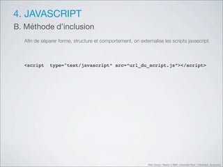 4. JAVASCRIPT
B. Méthode d’inclusion
  Aﬁn de séparer forme, structure et comportement, on externalise les scripts javascript.



  <script    type="text/javascript“ src=“url_du_script.js”></script>




                                                           Web Design Master 2 MMI Université Paris 1 Panthéon Sorbonne
 