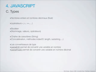 4. JAVASCRIPT
C. Types
  ‣Nombres entiers et nombres décimaux (ﬂoat)
  ‣(opérateurs <,>, ==,…)
  ‣Booléen
  ‣(Nommage, valeurs, opérateurs)
  ‣Chaîne de caractères (String)
  ‣(Concaténation, méthodes indexOf, length, substring,…)
  ‣Les convertisseurs de type
  ‣parseInt() permet de convertir une variable en nombre
  ‣parseFloat() permet de convertir une variable en nombre décimal




                                                            Web Design Master 2 MMI Université Paris 1 Panthéon Sorbonne
 