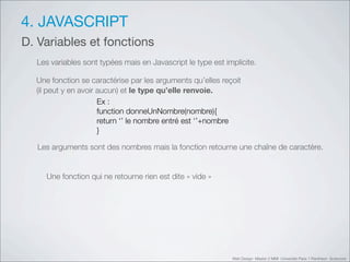 4. JAVASCRIPT
D. Variables et fonctions
    Les variables sont typées mais en Javascript le type est implicite.

    Une fonction se caractérise par les arguments qu’elles reçoit
    (il peut y en avoir aucun) et le type qu’elle renvoie.
                        Ex :
                        function donneUnNombre(nombre){
                        return ‘’!le nombre entré est ‘’+nombre
                        }

#       Les arguments sont des nombres mais la fonction retourne une chaîne de caractère.


    #     Une fonction qui ne retourne rien est dite «!vide!»




                                                                Web Design Master 2 MMI Université Paris 1 Panthéon Sorbonne
 