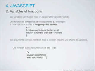 4. JAVASCRIPT
D. Variables et fonctions
    Les variables sont typées mais en Javascript le type est implicite.

    Une fonction se caractérise par les arguments qu’elles reçoit
    (il peut y en avoir aucun) et le type qu’elle renvoie.
                        Ex :
                        function donneUnNombre(nombre){
                        return ‘’!le nombre entré est ‘’+nombre
                        }

"       Les arguments sont des nombres mais la fonction retourne une chaîne de caractère.


    "     Une fonction qui ne retourne rien est dite «!vide!»

                         Ex :
                         function helloWorld(){
                         alert(‘hello World ! ! !’)}




                                                                Web Design Master 2 MMI Université Paris 1 Panthéon Sorbonne
 