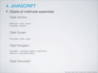 4. JAVASCRIPT
F. Objets et méthode essentiels
  Objet window

  Méthodes : open, onload
  Propriétés : location


  Objet Screen

  Propriétés : width, height


  Objet Navigator
  Propriétés : userAgent, platform, appVersion …
  Méthode : javascriptEnabled()



  Objet Document
  ...

                                                   Web Design Master 2 MMI Université Paris 1 Panthéon Sorbonne
 