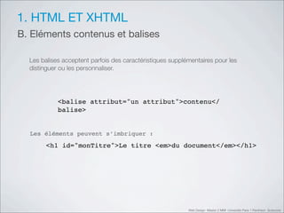 1. HTML ET XHTML
B. Eléments contenus et balises

  Les balises acceptent parfois des caractéristiques supplémentaires pour les
  distinguer ou les personnaliser.




            <balise attribut="un attribut">contenu</
            balise>


  Les éléments peuvent s’imbriquer :

        <h1 id="monTitre">Le titre <em>du document</em></h1>




                                                           Web Design Master 2 MMI Université Paris 1 Panthéon Sorbonne
 
