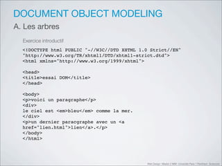 DOCUMENT OBJECT MODELING
A. Les arbres
  Exercice introductif
  <!DOCTYPE html PUBLIC "-//W3C//DTD XHTML 1.0 Strict//EN"
  "http://www.w3.org/TR/xhtml1/DTD/xhtml1-strict.dtd">
  <html xmlns="http://www.w3.org/1999/xhtml">

  <head>
  <title>essai DOM</title>
  </head>

  <body>
  <p>voici un paragraphe</p>
  <div>
  le ciel est <em>bleu</em> comme la mer.
  </div>
  <p>un dernier paracgraphe avec un <a
  href="lien.html">lien</a>.</p>
  </body>
  </html>




                                              Web Design Master 2 MMI Université Paris 1 Panthéon Sorbonne
 