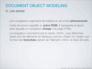 DOCUMENT OBJECT MODELING
A. Les arbres


  Les navigateurs organisent les balises en structure arborescente.
  Cette structure s’appelle un arbre DOM. Il représente la façon
  avec laquelle un navigateur charge une page HTML.
  Le navigateur commence par la racine <html>, puis détermine
  quels sont les éléments en dessous comme <head> et <body> qui
  formes des branches partant de l’élément <html> et ainsi de suite.




                                             Web Design Master 2 MMI Université Paris 1 Panthéon Sorbonne
 