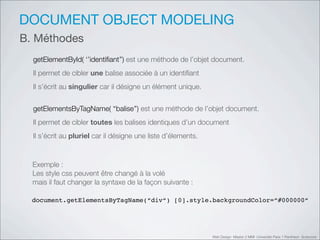 DOCUMENT OBJECT MODELING
B. Méthodes
  getElementById( ‘’identiﬁant’’) est une méthode de l’objet document.
  Il permet de cibler une balise associée à un identiﬁant
  Il s’écrit au singulier car il désigne un élément unique.


  getElementsByTagName( ‘‘balise’’) est une méthode de l’objet document.
  Il permet de cibler toutes les balises identiques d’un document
  Il s’écrit au pluriel car il désigne une liste d’élements.


  Exemple :
  Les style css peuvent être changé à la volé
  mais il faut changer la syntaxe de la façon suivante :

  document.getElementsByTagName(“div“) [0].style.backgroundColor=“#000000“




                                                               Web Design Master 2 MMI Université Paris 1 Panthéon Sorbonne
 