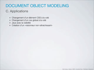 DOCUMENT OBJECT MODELING
C. Applications
  ‣   Changement d’un élément CSS à la volé
  ‣   Changement d’un css global à la volé
  ‣   Jeux avec la visibilité
  ‣   Création d’un «visionneur non rafraichissant»




                                                      Web Design Master 2 MMI Université Paris 1 Panthéon Sorbonne
 