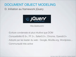 DOCUMENT OBJECT MODELING
D. Initiation au framework jQuery




                        http://jquery.com/



  ‣Ecriture condensée et plus intuitive que DOM
  ‣Compatibilité IE 6+, FF 2+, Safari3.0+, Chrome, Opera9.0+
  ‣Adopté par les leader du web : Google, Mozilla.org, Wordpress...
  ‣Communauté très active



                                             Web Design Master 2 MMI Université Paris 1 Panthéon Sorbonne
 
