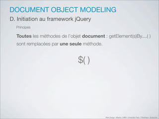 DOCUMENT OBJECT MODELING
D. Initiation au framework jQuery
  Principes

  Toutes les méthodes de l’objet document : getElement(s)By....( )
  sont remplacées par une seule méthode.


                               $( )




                                            Web Design Master 2 MMI Université Paris 1 Panthéon Sorbonne
 