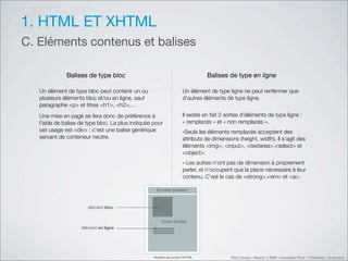 1. HTML ET XHTML
C. Eléments contenus et balises

              Balises de type bloc                                          Balises de type en ligne

   Un élément de type bloc peut contenir un ou                    Un élément de type ligne ne peut renfermer que
   plusieurs éléments bloc et/ou en ligne, sauf                   d’autres éléments de type ligne.
   paragraphe <p> et titres <h1>, <h2>,…
   Une mise en page se fera donc de préférence à                  Il existe en fait 2 sortes d’éléments de type ligne :
   l’aide de balise de type bloc. La plus indiquée pour           «!remplacés!» et «!non remplacés!».
   cet usage est <div> : c’est une balise générique               -Seuls les éléments remplacés acceptent des
   servant de conteneur neutre.                                   attributs de dimensions (height, width). Il s’agit des
                                                                  éléments <img>, <input>, <textarea>,<select> et
                                                                  <object>.
                                                                  - Les autres n’ont pas de dimension à proprement
                                                                  parler, et n’occupent que la place nécessaire à leur
                                                                  contenu. C’est le cas de <strong>,<em> et <a>.

                                                    (%)&*&$'+,$-.$/0



                       !"!#$%&'!"#$


                                                       :2/;<'+=2.>0
                    !"!#$%&'%&'"()&%




                                                   12.3"$'.245#$%&'67819               Web Design Master 2 MMI Université Paris 1 Panthéon Sorbonne
 