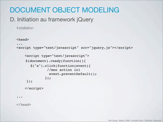 DOCUMENT OBJECT MODELING
D. Initiation au framework jQuery
  Installation


  <head>
  ...
  <script type="text/javascript" src="jquery.js"></script>

        <script type="text/javascript">
         $(document).ready(function(){
        $(document).ready(function(){
           $("a").click(function(event){
           $("a").click(function(event){
           $("a").click(function(event){
             //mon action ici
                          ici
             //mon action action ici
                    //mon
              event.preventDefault();
              event.preventDefault();
                     event.preventDefault();
           });
           });     });
         });
         });

        </script>

  ...

  </head>



                                               Web Design Master 2 MMI Université Paris 1 Panthéon Sorbonne
 