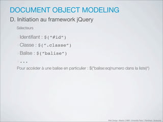 DOCUMENT OBJECT MODELING
D. Initiation au framework jQuery
  Sélecteurs

  ‣Identiﬁant : $(“#id“)
  ‣Classe : $(“.classe“)
  ‣Balise : $(“balise“)
  ‣...
  Pour accéder à une balise en particulier : $("balise:eq(numero dans la liste)“)




                                                        Web Design Master 2 MMI Université Paris 1 Panthéon Sorbonne
 