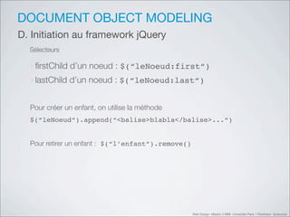 DOCUMENT OBJECT MODELING
D. Initiation au framework jQuery
  Sélecteurs

  ‣ﬁrstChild d’un noeud : $(“leNoeud:first“)
  ‣lastChild d’un noeud : $(“leNoeud:last“)

  Pour créer un enfant, on utilise la méthode
  $(“leNoeud“).append(“<balise>blabla</balise>...“)


  Pour retirer un enfant : $(“l’enfant“).remove()




                                                    Web Design Master 2 MMI Université Paris 1 Panthéon Sorbonne
 