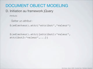 DOCUMENT OBJECT MODELING
D. Initiation au framework jQuery
  Attributs

  ‣Setter un attribut :
  $(sélecteur).attr(“attribut“,“valeur“)


  $(sélecteur).attr({attribut1:“valeur“,
  attribut2:“valeur“,...})




                                    Web Design Master 2 MMI Université Paris 1 Panthéon Sorbonne
 