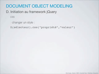DOCUMENT OBJECT MODELING
D. Initiation au framework jQuery
  CSS

  ‣changer un style :
  $(sélecteur).css(“propriété“,“valeur“)




                                    Web Design Master 2 MMI Université Paris 1 Panthéon Sorbonne
 