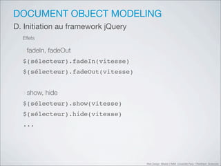 DOCUMENT OBJECT MODELING
D. Initiation au framework jQuery
  Effets

  ‣fadeIn, fadeOut
  $(sélecteur).fadeIn(vitesse)
  $(sélecteur).fadeOut(vitesse)


  ‣show, hide
  $(sélecteur).show(vitesse)
  $(sélecteur).hide(vitesse)
  ...




                                    Web Design Master 2 MMI Université Paris 1 Panthéon Sorbonne
 
