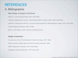RÉFÉRENCES
A. Bibliographie
  Web Design et design d’interfaces
  Brown D., Communicating Design, 2007, New Riders

  Hoekman, Designing the moment : web interface design concept in action, 2008, New Riders

  Hoekman, Designing the Obvious: A Common Sense Approach to Web Application Design, 2007, New Riders

  Tidwell, Designing Interfaces, 2005, O’Reilly

  Elam K., Grid Systems, 2004, Princeton Architectural Press



  Design d’interaction
  Cooper, About Face 3 (The Essentials of Interaction Design), 2007, Wiley

  Sharp, Interaction Design: Beyond Human-Computer Interaction, Wiley

  Saffer, Designing for interaction, 2007, New Riders

  Moggridge, Designing Interactions, MIT Press, 2006




                                                                             Web Design Master 2 MMI Université Paris 1 Panthéon Sorbonne
 