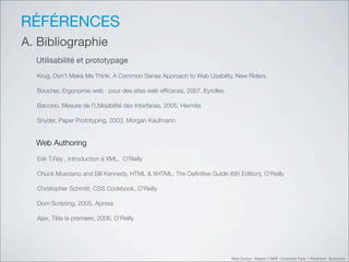 RÉFÉRENCES
A. Bibliographie
  Utilisabilité et prototypage
  Krug, Don't Make Me Think: A Common Sense Approach to Web Usability, New Riders

  Boucher, Ergonomie web : pour des sites web efﬁcaces, 2007, Eyrolles

  Baccino, Mesure de l'Utilisabilité des Interfaces, 2005, Hermès

  Snyder, Paper Prototyping, 2003, Morgan Kaufmann


  Web Authoring
  Erik T.Ray , Introduction à XML, O’Reilly

  Chuck Musciano and Bill Kennedy, HTML & XHTML: The Deﬁnitive Guide (6th Edition), O’Reilly

  Christopher Schmitt, CSS Cookbook, O’Reilly

  Dom Scripting, 2005, Apress

  Ajax, Tête la premiere, 2006, O’Reilly




                                                                         Web Design Master 2 MMI Université Paris 1 Panthéon Sorbonne
 