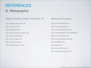 RÉFÉRENCES
B. Webographie

Design d’interface, Design d’interaction, UX   Ressources et tutoriaux

http://wireframes.linowski.ca/                 http://www.simplebits.com

http://www.uie.com/                            http://www.pompage.net
http://deeplinking.net/                        http://www.thegridsystem.org

http://www.interaction-design.org/             http://developer.yahoo.com/ypatterns/

http://www.iconwerk.de/                        http://www.iconﬁnder.net/

http://www.uxmag.com/                          http://www.thegridsystem.org/

http://www.archive.org                         http://fr.selfhtml.org
http://www.pixelsumo.com/                      http://jquery.com
                                               http://www.blueprint.com
                                               http://bluecalc.groupion.com/




                                                              Web Design Master 2 MMI Université Paris 1 Panthéon Sorbonne
 