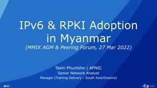 1
IPv6 & RPKI Adoption
in Myanmar
(MMIX AGM & Peering Forum, 27 Mar 2022)
Tashi Phuntsho | APNIC
Senior Network Analyst
Manager (Training Delivery – South Asia/Oceania)
 