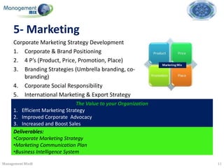 5- Marketing
     Corporate Marketing Strategy Development
     1. Corporate & Brand Positioning
     2. 4 P’s (Product, Price, Promotion, Place)
     3. Branding Strategies (Umbrella branding, co-
         branding)
     4. Corporate Social Responsibility
     5. International Marketing & Export Strategy
                                 The Value to your Organization
     1. Efficient Marketing Strategy
     2. Improved Corporate Advocacy
     3. Increased and Boost Sales
     Deliverables:
     •Corporate Marketing Strategy
     •Marketing Communication Plan
     •Business Intelligence System

Management Mix®                                                   11
 