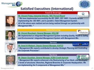 Food & Beverage
                  Mr. Vincent Fretay, Industrial Director, YBC Pernod Ricard
                  “ We have implemented successfully the BS 18001, ISO 14001. Currently we are
                  implementing the ISO 9001, and in parallel a Talent Management System .
                  All of the above were realized and are being realized through our partnership with
                  Management Mix .”

                                                    Manufacturing
                  Mr. Vincent Bouckaert, General Manager, HOLCIM
                  We implemented an Integrated Management System including Quality, Health & Safety,
                  and Environmental Integrated Management System with Management Mix.

                                                         Service
                  Mr. Awad Al-Wadaani, Deputy General Manager, KAFCO
                  “ Management Mix experts contributed to develop Strategic Planning and Controlling
                  the Corporate Processes”.

                                                        Banking
                  Mr. Stepan Guyshian, General Manager, ACBA-Credit Agricole
                  “ Management Mix experts enhanced a the Restructuring of our Bank, and developed
                  3 levels of structures: Branches, Regional Branches & Corporate Headquarters. We
                  are implementing the 9 components of Management Mix.”
Management Mix®                                                                                        17
 