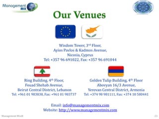 Wisdom Tower, 3rd Floor,
                               Ayios Pavlos & Kadmos Avenue,
                                       Nicosia, Cyprus
                         Tel: +357 96 691022, Fax: +357 96 691044




              Ring Building, 4th Floor,             Golden Tulip Building, 4th Floor
              Fouad Shehab Avenue,                      Abovyan 16/3 Avenue,
          Beirut Central District, Lebanon         Yerevan Central District, Armenia
      Tel: +961 01 983838, Fax: +961 01 983737   Tel: +374 98 981111, Fax: +374 10 580441


                            Email: info@managementmix.com
                         Website: http://www.managementmix.com
Management Mix®                                                                             23
 