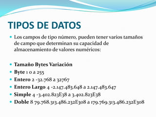 TIPOS DE DATOS
 Los campos de tipo número, pueden tener varios tamaños

de campo que determinan su capacidad de
almacenamiento de valores numéricos:
 Tamaño Bytes Variación
 Byte 1 0 a 255
 Entero 2 -32.768 a 32767
 Entero Largo 4 -2.147.483.648 a 2.147.483.647

 Simple 4 -3.402.823E38 a 3.402.823E38
 Doble 8 79.768.313.486.232E308 a 179.769.313.486.232E308

 