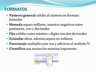 FORMATOS
 Número general exhibe al número en formato






Estándar
Moneda separa millares, muestra negativos entre
paréntesis, con 2 decimales
Fijo exhibe como mínimo 1 dígito con dos decimales
Estándar ídem, además separa en millares
Porcentaje multiplica por 100 y adiciona el símbolo %
Científico usa anotación mantisa/exponente.

 