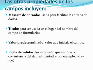 Las otras propiedades de los
campos incluyen:
 Máscara de entrada: usada para facilitar la entrada de

dados
 Título: para ser usada en el lugar del nombre del

campo en formularios
 Valor predeterminado: valor que iniciala el campo.

 Regla de validación: expresión que verifica la

consistencia del dato alimentado (por ejemplo: >0 e <
100)

 