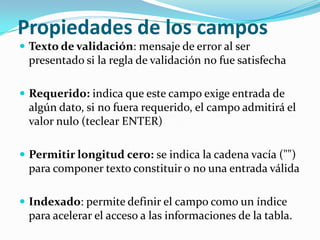 Propiedades de los campos
 Texto de validación: mensaje de error al ser

presentado si la regla de validación no fue satisfecha
 Requerido: indica que este campo exige entrada de

algún dato, si no fuera requerido, el campo admitirá el
valor nulo (teclear ENTER)
 Permitir longitud cero: se indica la cadena vacía ("")

para componer texto constituir o no una entrada válida
 Indexado: permite definir el campo como un índice

para acelerar el acceso a las informaciones de la tabla.

 