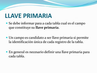 LLAVE PRIMARIA
 Se debe informar para a cada tabla cual es el campo

que constituye su llave primaria.
 Un campo es candidato a ser llave primaria si permite

la identificación única de cada registro de la tabla.
 En general es necesario definir una llave primaria para

cada tabla.

 