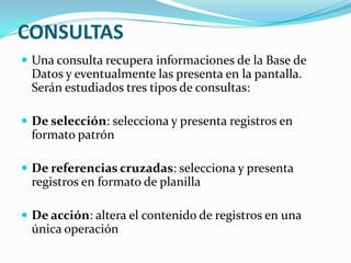 CONSULTAS
 Una consulta recupera informaciones de la Base de

Datos y eventualmente las presenta en la pantalla.
Serán estudiados tres tipos de consultas:
 De selección: selecciona y presenta registros en

formato patrón
 De referencias cruzadas: selecciona y presenta

registros en formato de planilla
 De acción: altera el contenido de registros en una

única operación

 