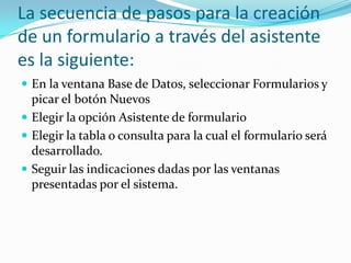 La secuencia de pasos para la creación
de un formulario a través del asistente
es la siguiente:
 En la ventana Base de Datos, seleccionar Formularios y

picar el botón Nuevos
 Elegir la opción Asistente de formulario
 Elegir la tabla o consulta para la cual el formulario será
desarrollado.
 Seguir las indicaciones dadas por las ventanas
presentadas por el sistema.

 