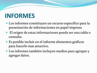 INFORMES
 Los informes constituyen un recurso específico para la

presentación de informaciones en papel impreso.
 El origen de estas informaciones puede ser una tabla o
consulta.
 Es posible incluir en el informe elementos gráficos
para hacerlo mas atractivo.
 Los informes también incluyen medios para agrupar y
agregar datos.

 