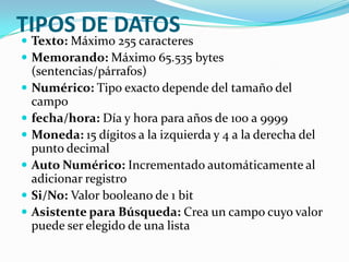 TIPOS DE DATOS

 Texto: Máximo 255 caracteres
 Memorando: Máximo 65.535 bytes







(sentencias/párrafos)
Numérico: Tipo exacto depende del tamaño del
campo
fecha/hora: Día y hora para años de 100 a 9999
Moneda: 15 dígitos a la izquierda y 4 a la derecha del
punto decimal
Auto Numérico: Incrementado automáticamente al
adicionar registro
Si/No: Valor booleano de 1 bit
Asistente para Búsqueda: Crea un campo cuyo valor
puede ser elegido de una lista

 