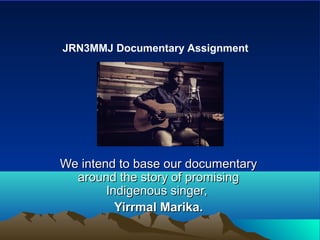 We intend to base our documentaryWe intend to base our documentary
around the story of promisingaround the story of promising
Indigenous singer,Indigenous singer,
Yirrmal Marika.Yirrmal Marika.
JRN3MMJ Documentary Assignment
 