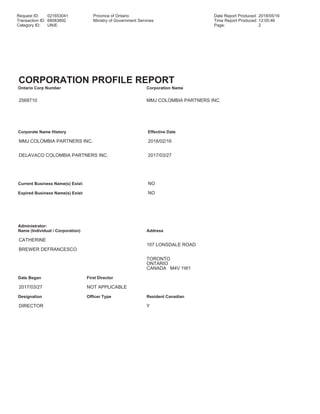 Request ID: 021653041 Province of Ontario Date Report Produced: 2018/05/16
Transaction ID: 68083892 Ministry of Government Services Time Report Produced: 12:05:46
Category ID: UN/E Page: 2
CORPORATION PROFILE REPORT
Ontario Corp Number Corporation Name
2568710 MMJ COLOMBIA PARTNERS INC.
Corporate Name History Effective Date
MMJ COLOMBIA PARTNERS INC. 2018/02/16
DELAVACO COLOMBIA PARTNERS INC. 2017/03/27
Current Business Name(s) Exist: NO
Expired Business Name(s) Exist: NO
Administrator:
Name (Individual / Corporation) Address
CATHERINE
107 LONSDALE ROAD
BREWER DEFRANCESCO
TORONTO
ONTARIO
CANADA M4V 1W1
Date Began First Director
2017/03/27 NOT APPLICABLE
Designation Officer Type Resident Canadian
DIRECTOR Y
 